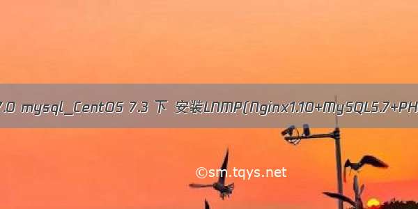 centos php7.0 mysql_CentOS 7.3 下 安装LNMP(Nginx1.10+MySQL5.7+PHP7.0.20)