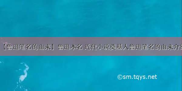 【鲁迅笔名的由来】鲁迅本名 近代小说奠基人鲁迅笔名的由来介绍