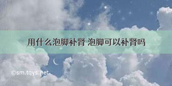 用什么泡脚补肾 泡脚可以补肾吗