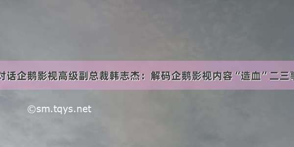 对话企鹅影视高级副总裁韩志杰：解码企鹅影视内容“造血”二三事