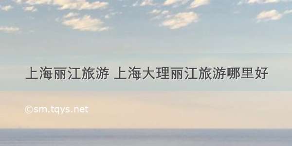 上海丽江旅游 上海大理丽江旅游哪里好