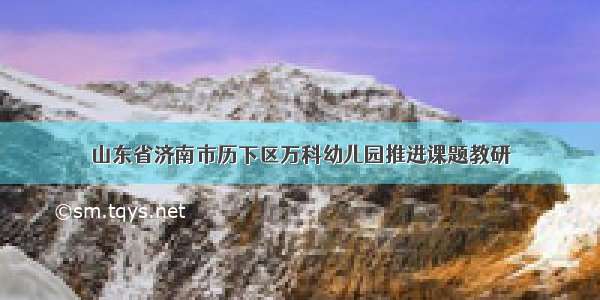 山东省济南市历下区万科幼儿园推进课题教研