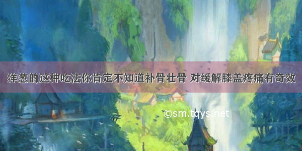 洋葱的这种吃法你肯定不知道补骨壮骨 对缓解膝盖疼痛有奇效