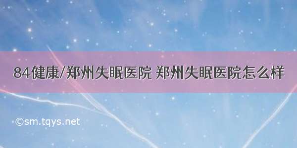 84健康/郑州失眠医院 郑州失眠医院怎么样