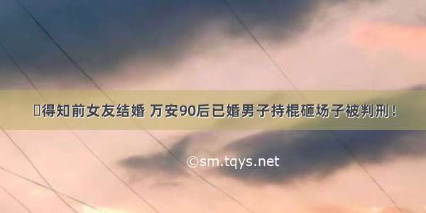 ​得知前女友结婚 万安90后已婚男子持棍砸场子被判刑！