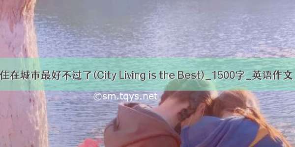 住在城市最好不过了(City Living is the Best)_1500字_英语作文