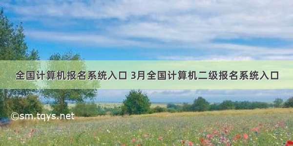 全国计算机报名系统入口 3月全国计算机二级报名系统入口