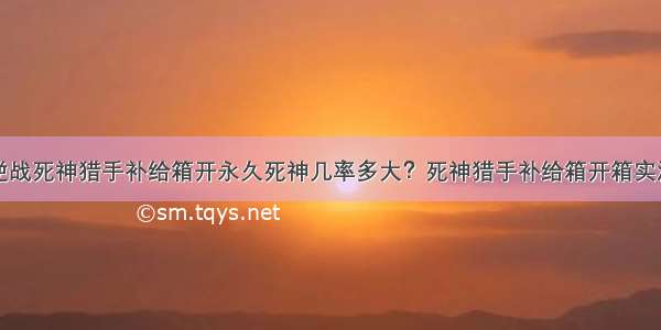 逆战死神猎手补给箱开永久死神几率多大？死神猎手补给箱开箱实测