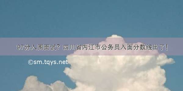 97分入围面试？四川省内江市公务员入面分数线出了！