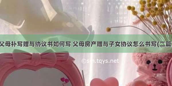 父母补写赠与协议书如何写 父母房产赠与子女协议怎么书写(二篇)