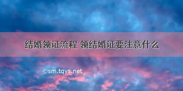 结婚领证流程 领结婚证要注意什么