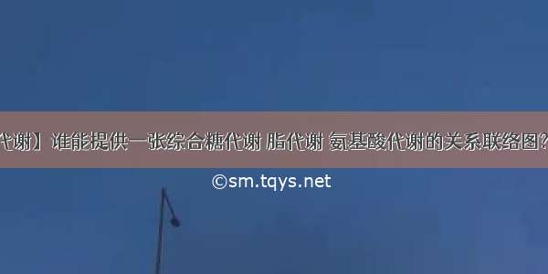 【脂代谢】谁能提供一张综合糖代谢 脂代谢 氨基酸代谢的关系联络图?包括...