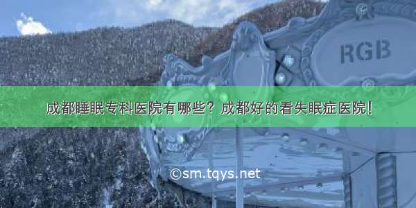 成都睡眠专科医院有哪些？成都好的看失眠症医院！