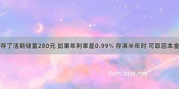 小芳在银行存了活期储蓄280元 如果年利率是0.99% 存满半年时 可取回本金和利息共多