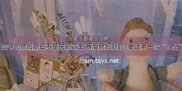 如今的詹姆斯已不是东部霸主 赛后詹姆斯的1番话第一次“认怂”