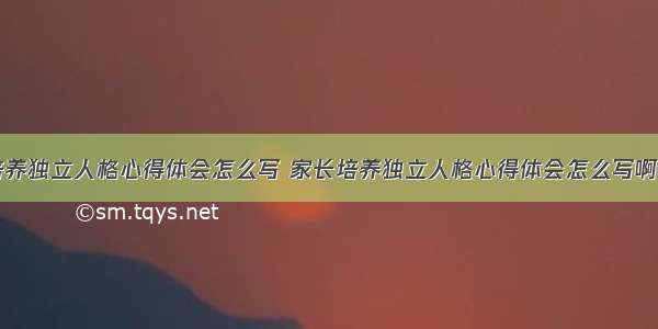 家长培养独立人格心得体会怎么写 家长培养独立人格心得体会怎么写啊(四篇)