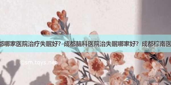 成都哪家医院治疗失眠好？成都脑科医院治失眠哪家好？成都棕南医院！