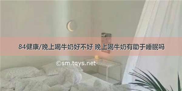 84健康/晚上喝牛奶好不好 晚上喝牛奶有助于睡眠吗