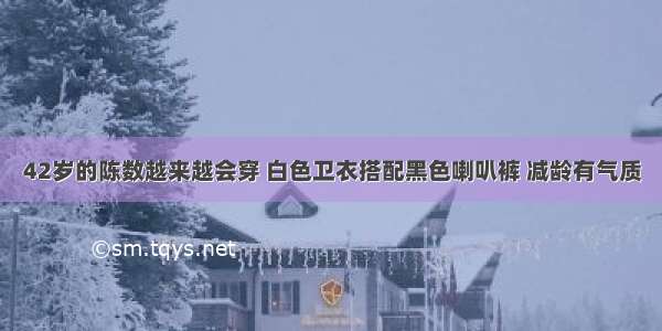 42岁的陈数越来越会穿 白色卫衣搭配黑色喇叭裤 减龄有气质