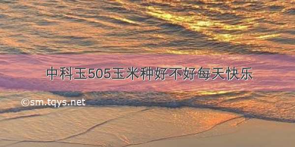 中科玉505玉米种好不好每天快乐