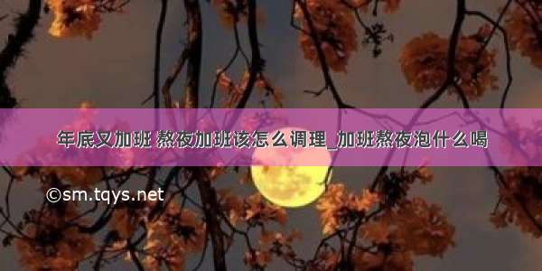 年底又加班 熬夜加班该怎么调理_加班熬夜泡什么喝