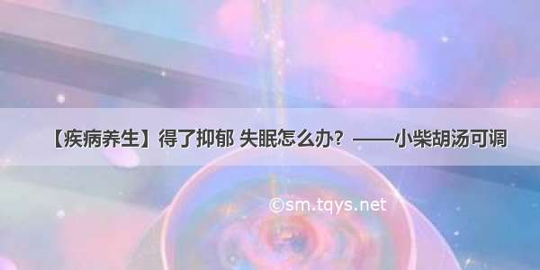 【疾病养生】得了抑郁 失眠怎么办？——小柴胡汤可调