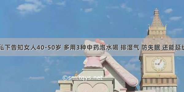 医生私下告知女人40-50岁 多用3种中药泡水喝 排湿气 防失眠 还能延缓衰老