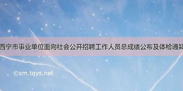 西宁市事业单位面向社会公开招聘工作人员总成绩公布及体检通知