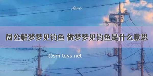 周公解梦梦见钓鱼 做梦梦见钓鱼是什么意思