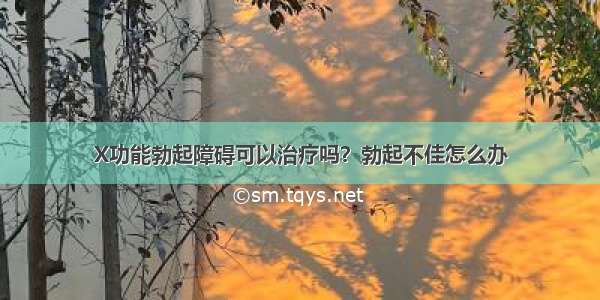 X功能勃起障碍可以治疗吗？勃起不佳怎么办