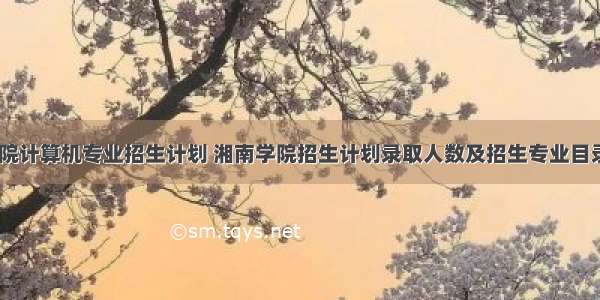 湘南学院计算机专业招生计划 湘南学院招生计划录取人数及招生专业目录(文科 