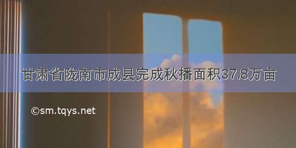 甘肃省陇南市成县完成秋播面积37.8万亩