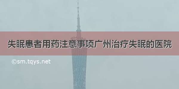 失眠患者用药注意事项广州治疗失眠的医院