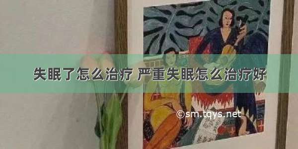 失眠了怎么治疗 严重失眠怎么治疗好