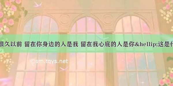 歌词：在很久很久以前 留在你身边的人是我 留在我心底的人是你&hellip;这是什么歌？详细歌