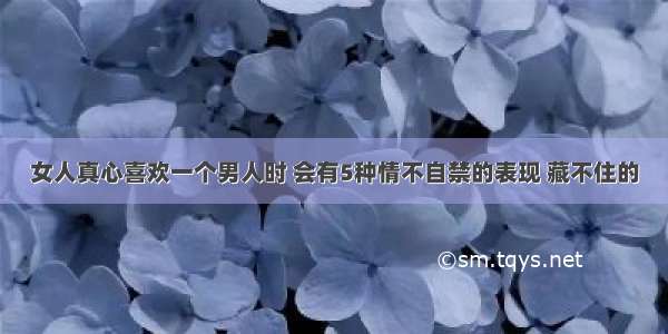 女人真心喜欢一个男人时 会有5种情不自禁的表现 藏不住的