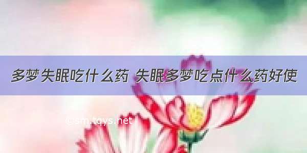 多梦失眠吃什么药 失眠多梦吃点什么药好使