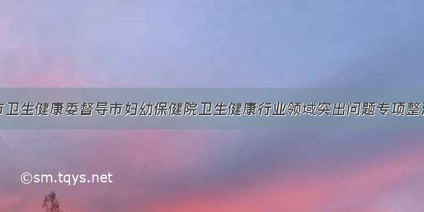 泸州市卫生健康委督导市妇幼保健院卫生健康行业领域突出问题专项整治工作