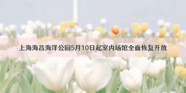 上海海昌海洋公园5月10日起室内场馆全面恢复开放