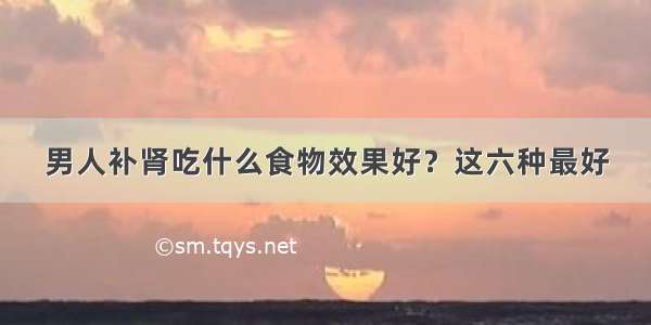 男人补肾吃什么食物效果好？这六种最好