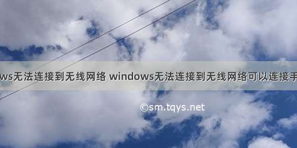 windows无法连接到无线网络 windows无法连接到无线网络可以连接手机热点