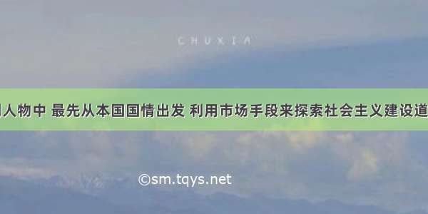 单选题下列人物中 最先从本国国情出发 利用市场手段来探索社会主义建设道路的物是A.