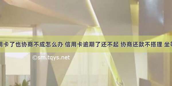 没钱还信用卡了也协商不成怎么办 信用卡逾期了还不起 协商还款不搭理 坐等银行来起