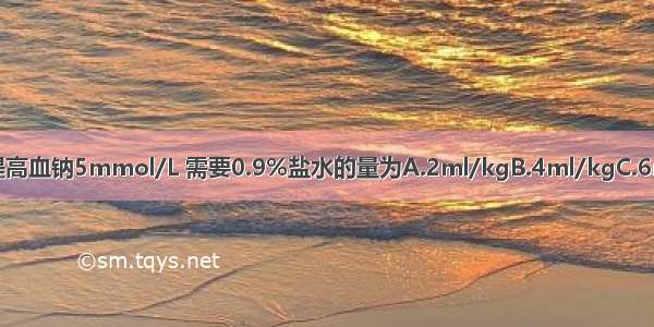 脑性低钠血症患儿 如果欲提高血钠5mmol/L 需要0.9%盐水的量为A.2ml/kgB.4ml/kgC.6ml/kgD.8ml/kgE.10ml/k