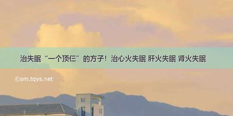 治失眠“一个顶仨”的方子！治心火失眠 肝火失眠 肾火失眠