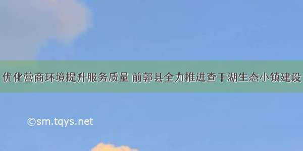 优化营商环境提升服务质量 前郭县全力推进查干湖生态小镇建设