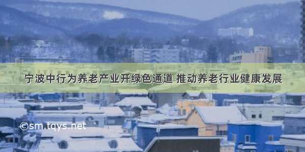 宁波中行为养老产业开绿色通道 推动养老行业健康发展