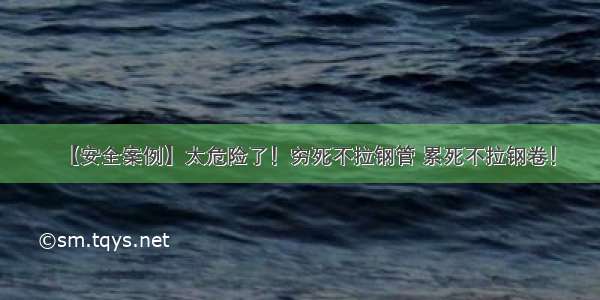 【安全案例】太危险了！穷死不拉钢管 累死不拉钢卷！