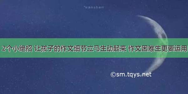 2个小绝招 让孩子的作文细节立马生动起来 作文困难生更要运用