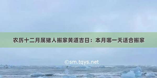 农历十二月属猪人搬家黄道吉日：本月哪一天适合搬家